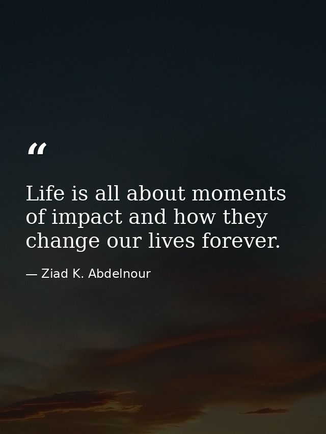 Life is all about moments of impact and how they change our lives forever. — Ziad K. Abdelnour
