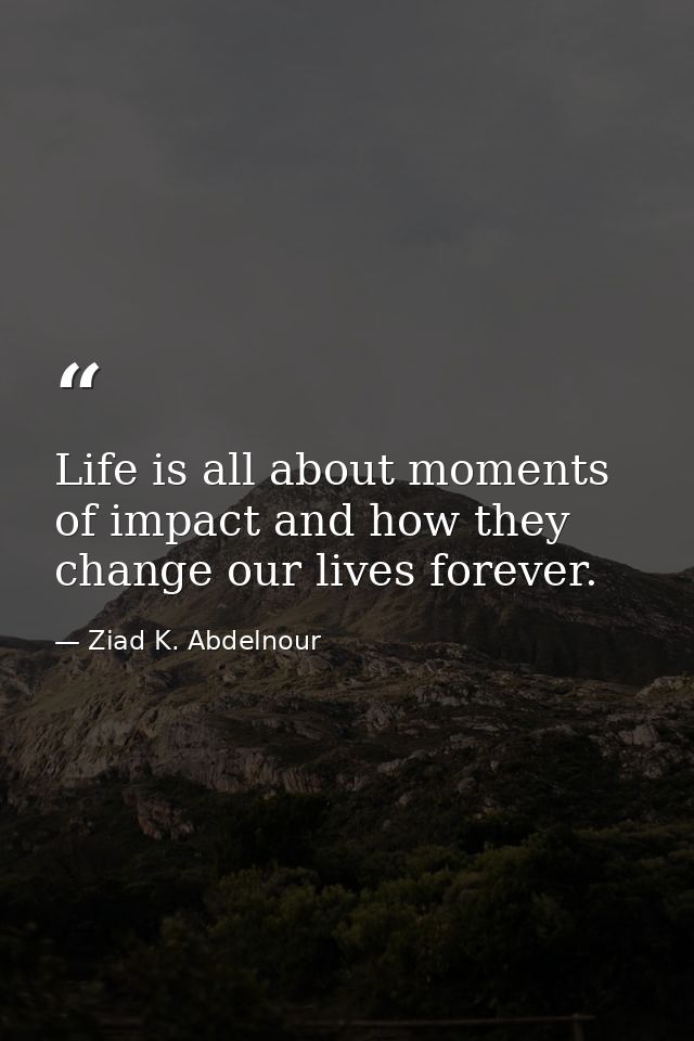 Life is all about moments of impact and how they change our lives forever. — Ziad K. Abdelnour