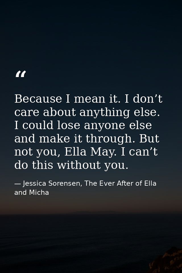 Because I mean it. I don’t care about anything else. I could lose anyone else and make it through. But not you, Ella May — Jessica Sorensen, The Ever After of Ella and Micha