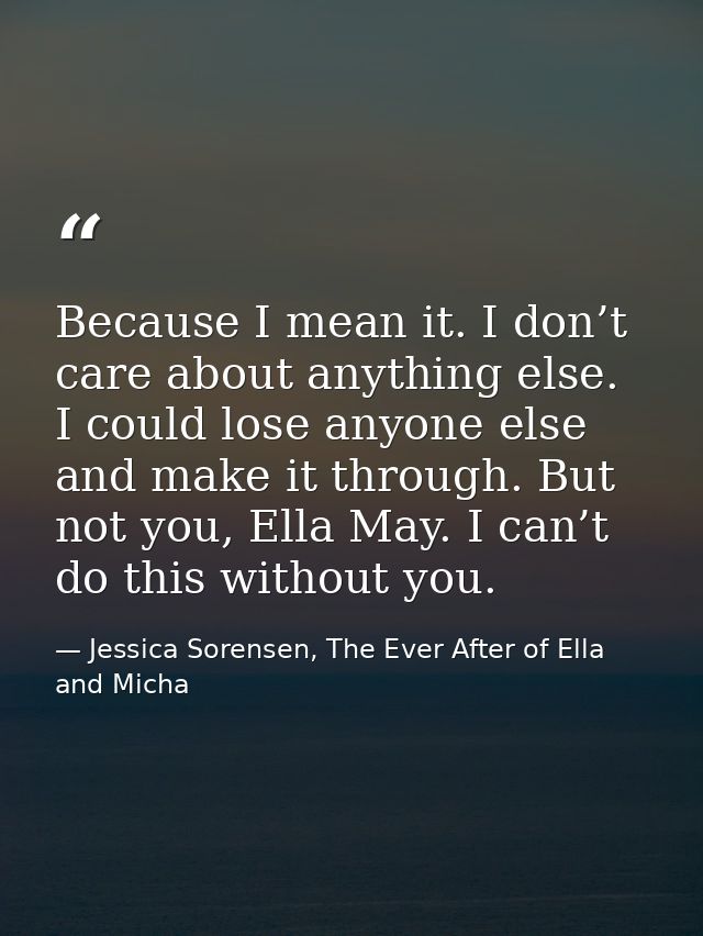 Because I mean it. I don’t care about anything else. I could lose anyone else and make it through. But not you, Ella May — Jessica Sorensen, The Ever After of Ella and Micha