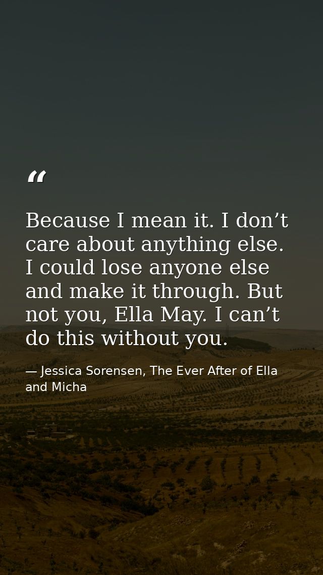 Because I mean it. I don’t care about anything else. I could lose anyone else and make it through. But not you, Ella May — Jessica Sorensen, The Ever After of Ella and Micha