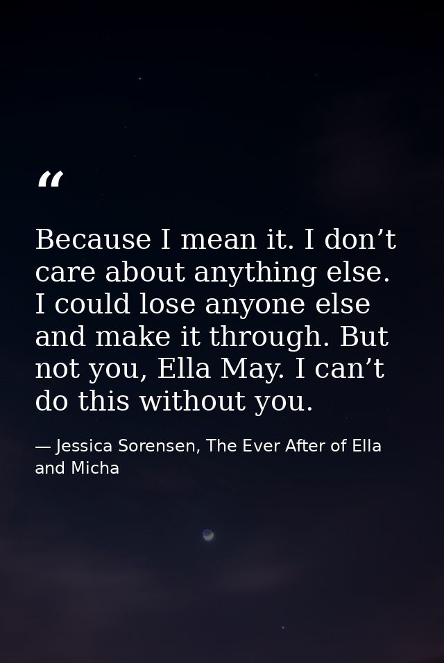 Because I mean it. I don’t care about anything else. I could lose anyone else and make it through. But not you, Ella May — Jessica Sorensen, The Ever After of Ella and Micha