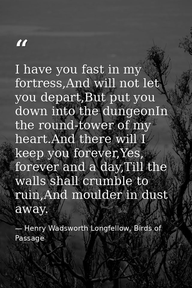 I have you fast in my fortress,And will not let you depart,But put you down into the dungeonIn the round-tower of my hea — Henry Wadsworth Longfellow, Birds of Passage