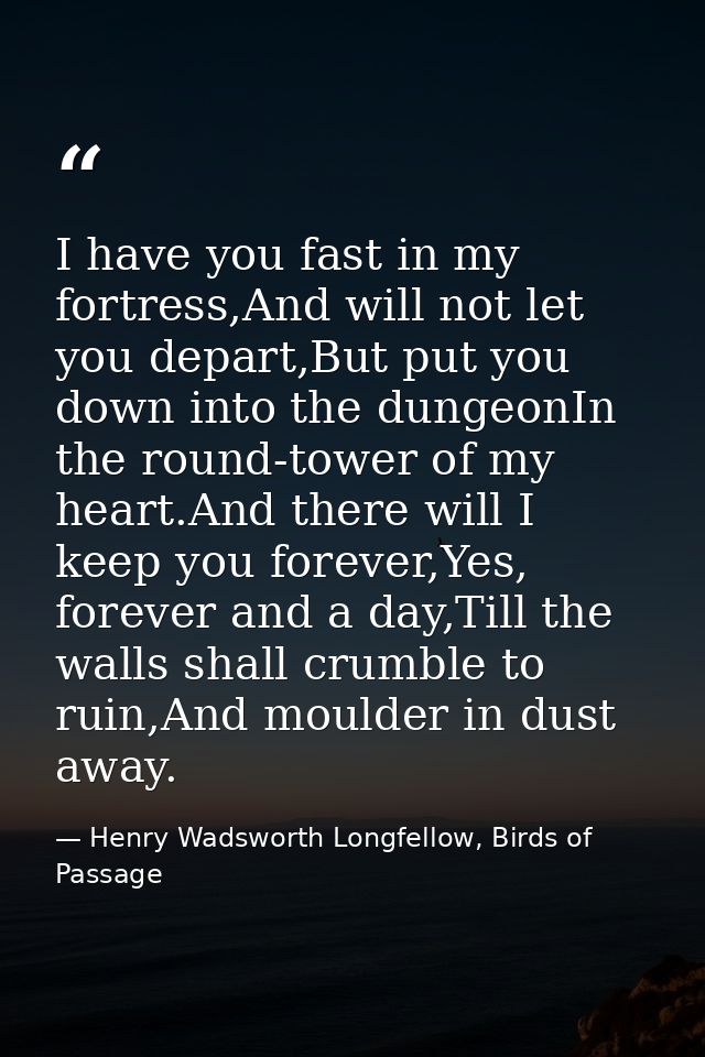 I have you fast in my fortress,And will not let you depart,But put you down into the dungeonIn the round-tower of my hea — Henry Wadsworth Longfellow, Birds of Passage