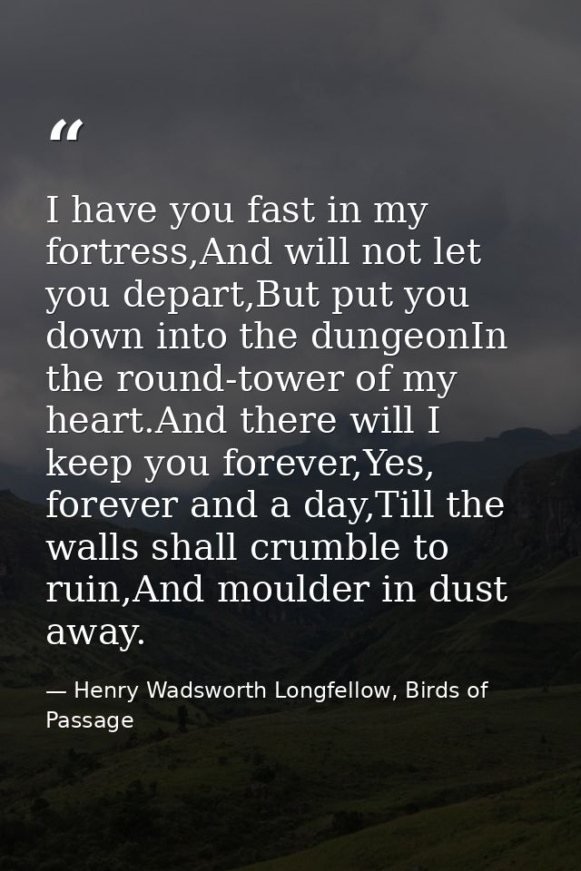 I have you fast in my fortress,And will not let you depart,But put you down into the dungeonIn the round-tower of my hea — Henry Wadsworth Longfellow, Birds of Passage