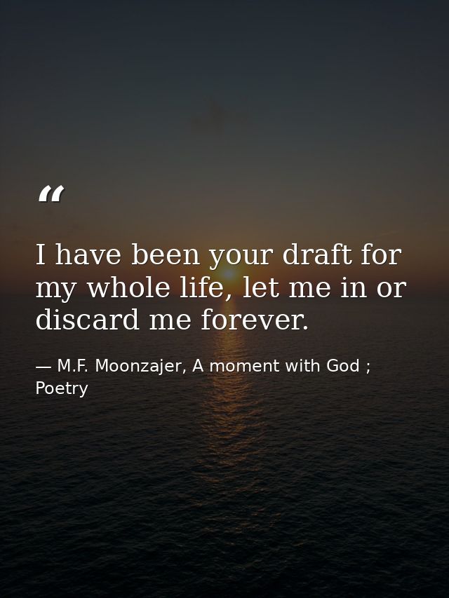 I have been your draft for my whole life, let me in or discard me forever. — M.F. Moonzajer, A moment with God ; Poetry