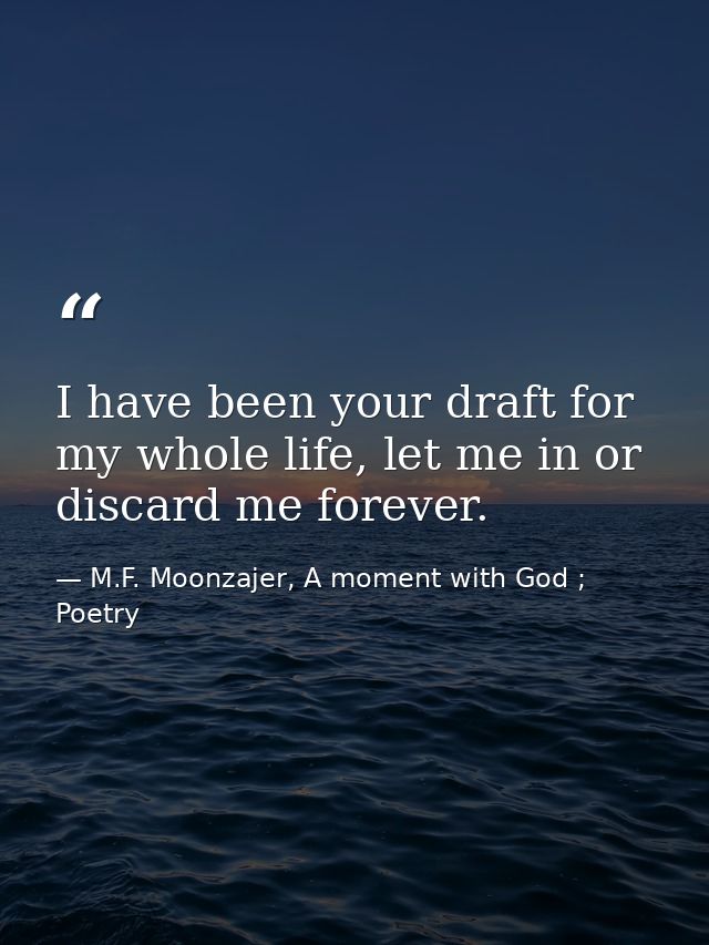 I have been your draft for my whole life, let me in or discard me forever. — M.F. Moonzajer, A moment with God ; Poetry