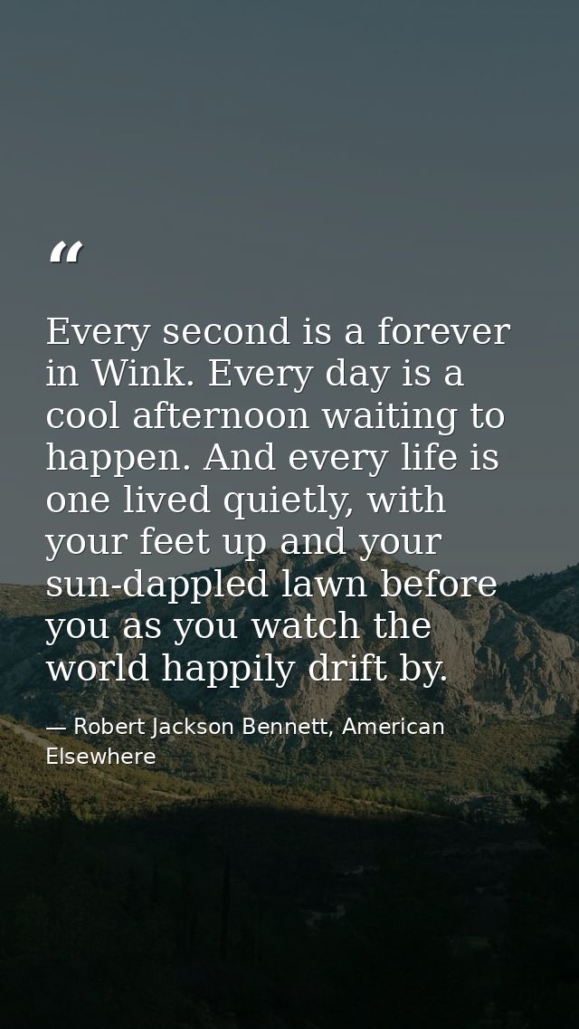 Every second is a forever in Wink. Every day is a cool afternoon waiting to happen. And every life is one lived quietly, — Robert Jackson Bennett, American Elsewhere