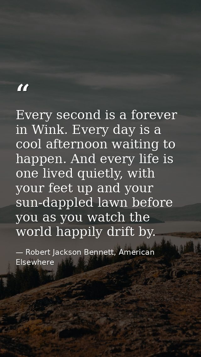 Every second is a forever in Wink. Every day is a cool afternoon waiting to happen. And every life is one lived quietly, — Robert Jackson Bennett, American Elsewhere