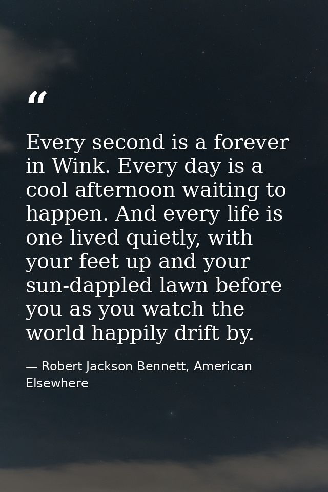 Every second is a forever in Wink. Every day is a cool afternoon waiting to happen. And every life is one lived quietly, — Robert Jackson Bennett, American Elsewhere