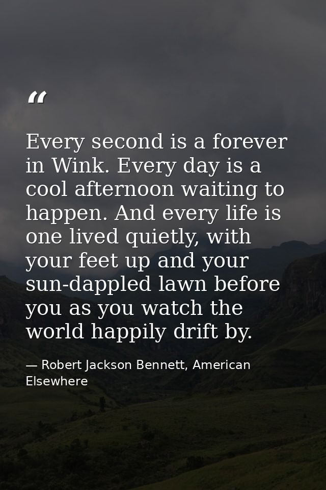 Every second is a forever in Wink. Every day is a cool afternoon waiting to happen. And every life is one lived quietly, — Robert Jackson Bennett, American Elsewhere