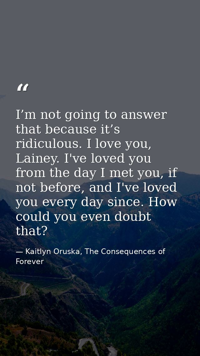 I’m not going to answer that because it’s ridiculous. I love you, Lainey. I've loved you from the day I met you, if not  — Kaitlyn Oruska, The Consequences of Forever