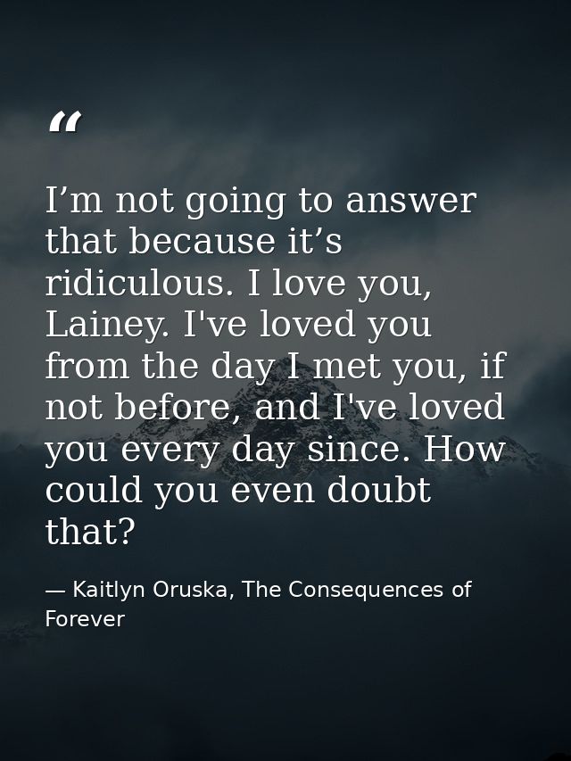 I’m not going to answer that because it’s ridiculous. I love you, Lainey. I've loved you from the day I met you, if not  — Kaitlyn Oruska, The Consequences of Forever