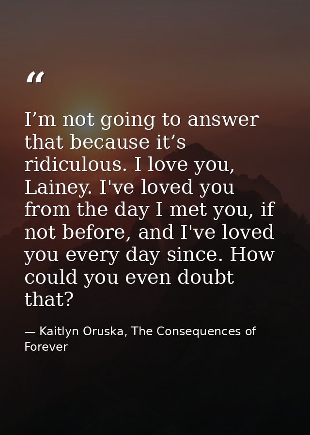 I’m not going to answer that because it’s ridiculous. I love you, Lainey. I've loved you from the day I met you, if not  — Kaitlyn Oruska, The Consequences of Forever