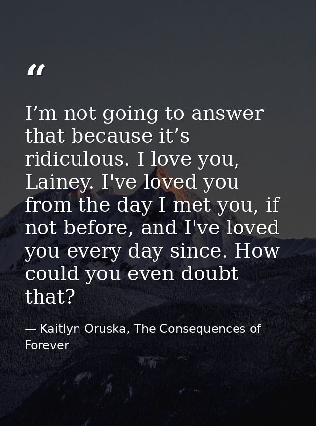 I’m not going to answer that because it’s ridiculous. I love you, Lainey. I've loved you from the day I met you, if not  — Kaitlyn Oruska, The Consequences of Forever