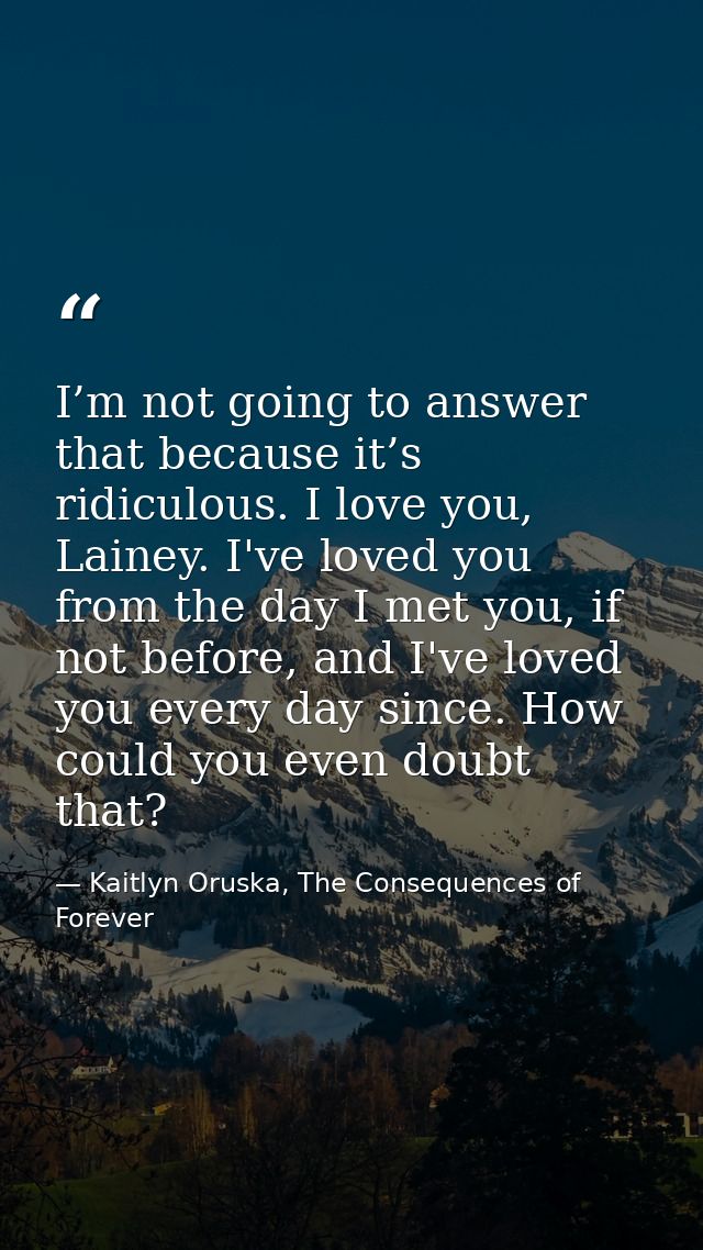 I’m not going to answer that because it’s ridiculous. I love you, Lainey. I've loved you from the day I met you, if not  — Kaitlyn Oruska, The Consequences of Forever