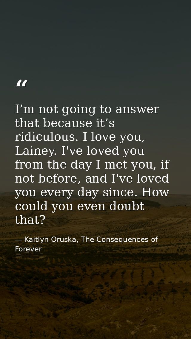 I’m not going to answer that because it’s ridiculous. I love you, Lainey. I've loved you from the day I met you, if not  — Kaitlyn Oruska, The Consequences of Forever