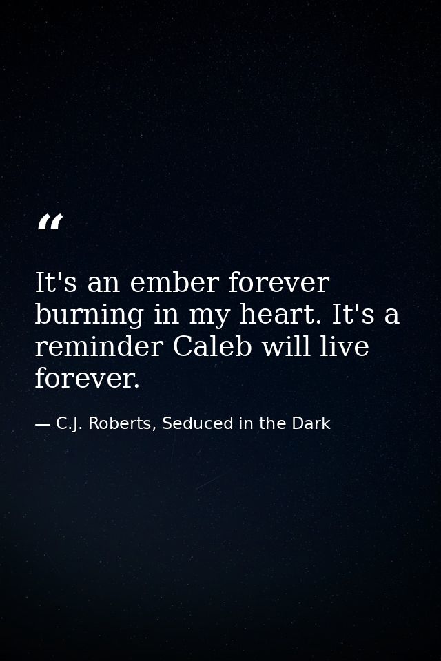 It's an ember forever burning in my heart. It's a reminder Caleb will live forever. — C.J. Roberts, Seduced in the Dark
