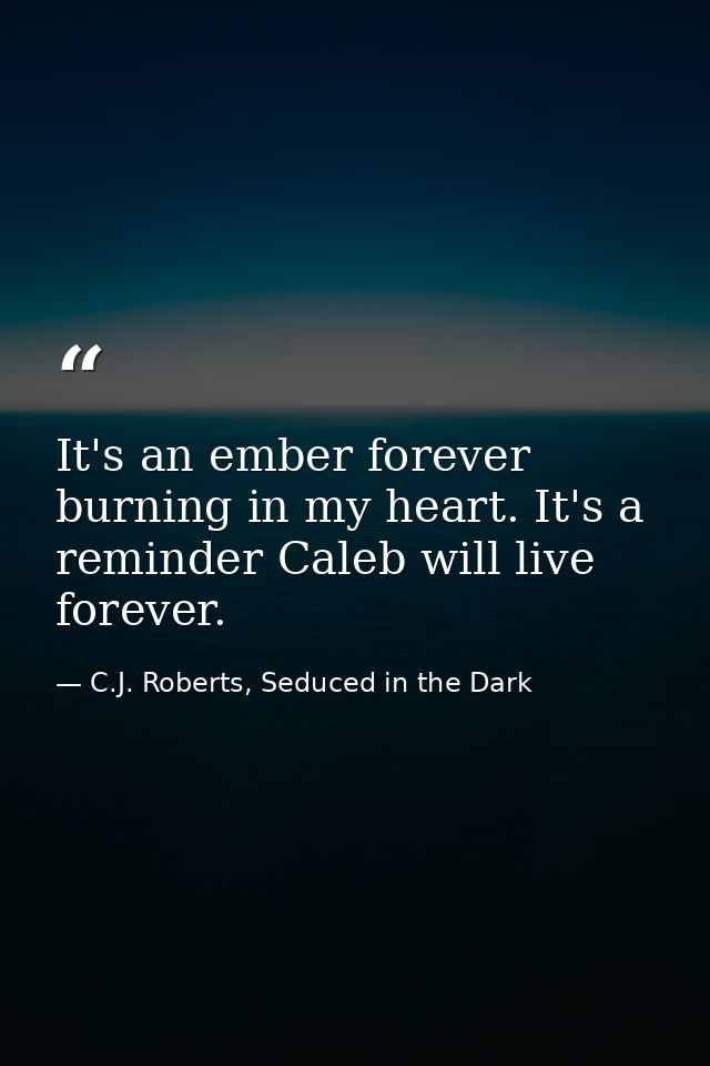 It's an ember forever burning in my heart. It's a reminder Caleb will live forever. — C.J. Roberts, Seduced in the Dark
