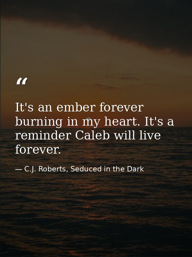 It's an ember forever burning in my heart. It's a reminder Caleb will live forever. — C.J. Roberts, Seduced in the Dark