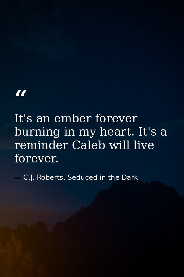 It's an ember forever burning in my heart. It's a reminder Caleb will live forever. — C.J. Roberts, Seduced in the Dark