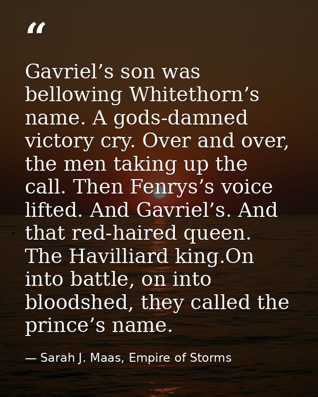 Gavriel’s son was bellowing Whitethorn’s name. A gods-damned victory cry. Over and over, the men taking up the call. The — Sarah J. Maas, Empire of Storms