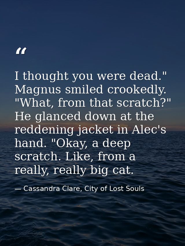 I thought you were dead." Magnus smiled crookedly. "What, from that scratch?" He glanced down at the reddening jacket in — Cassandra Clare, City of Lost Souls