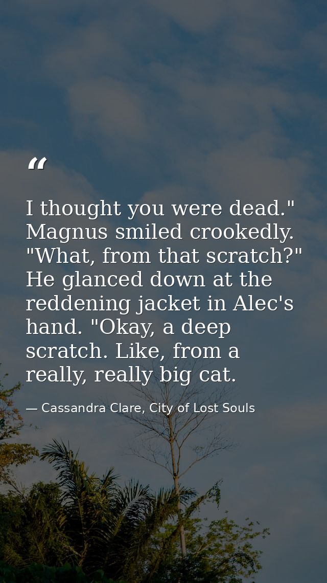 I thought you were dead." Magnus smiled crookedly. "What, from that scratch?" He glanced down at the reddening jacket in — Cassandra Clare, City of Lost Souls