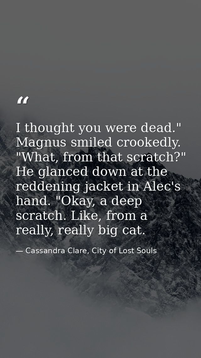I thought you were dead." Magnus smiled crookedly. "What, from that scratch?" He glanced down at the reddening jacket in — Cassandra Clare, City of Lost Souls