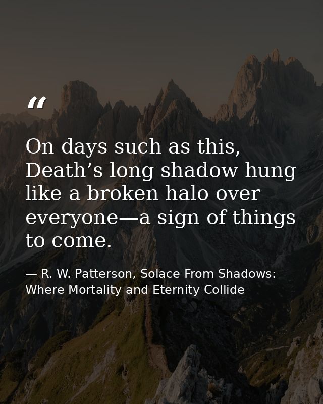 On days such as this, Death’s long shadow hung like a broken halo over everyone—a sign of things to come. — R. W. Patterson, Solace From Shadows: Where Mortality and Eternity Collide