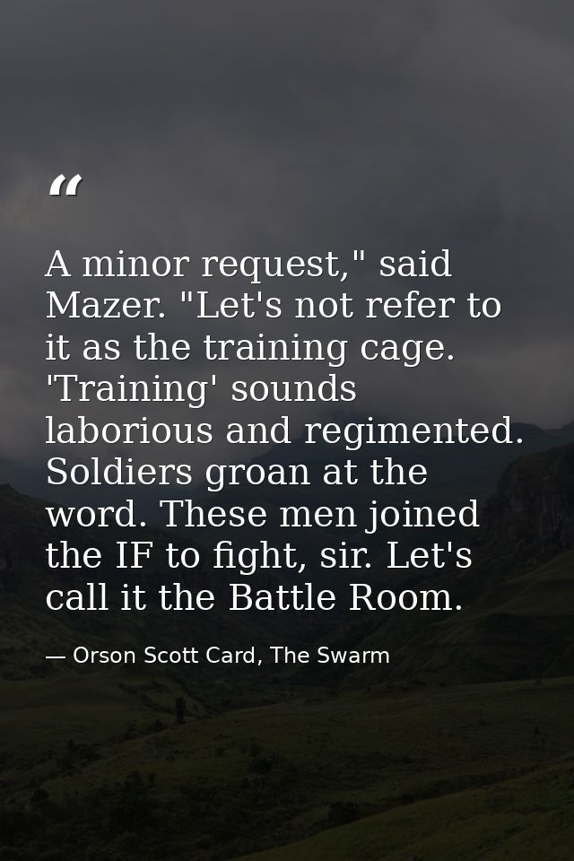 A minor request," said Mazer. "Let's not refer to it as the training cage. 'Training' sounds laborious and regimented. S — Orson Scott Card, The Swarm