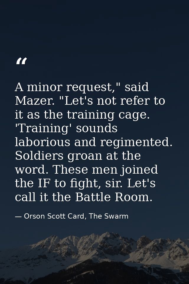 A minor request," said Mazer. "Let's not refer to it as the training cage. 'Training' sounds laborious and regimented. S — Orson Scott Card, The Swarm
