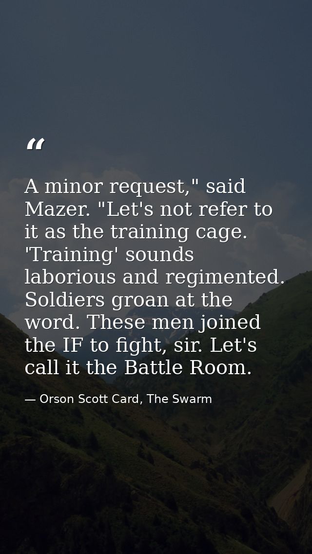 A minor request," said Mazer. "Let's not refer to it as the training cage. 'Training' sounds laborious and regimented. S — Orson Scott Card, The Swarm
