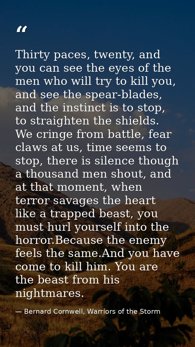 Thirty paces, twenty, and you can see the eyes of the men who will try to kill you, and see the spear-blades, and the in — Bernard Cornwell, Warriors of the Storm