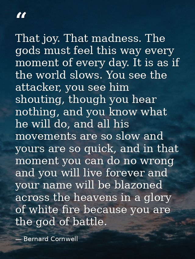 That joy. That madness. The gods must feel this way every moment of every day. It is as if the world slows. You see the  — Bernard Cornwell
