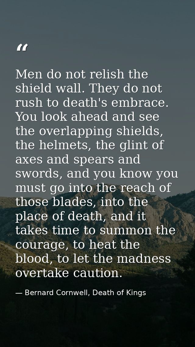 Men do not relish the shield wall. They do not rush to death's embrace. You look ahead and see the overlapping shields,  — Bernard Cornwell, Death of Kings