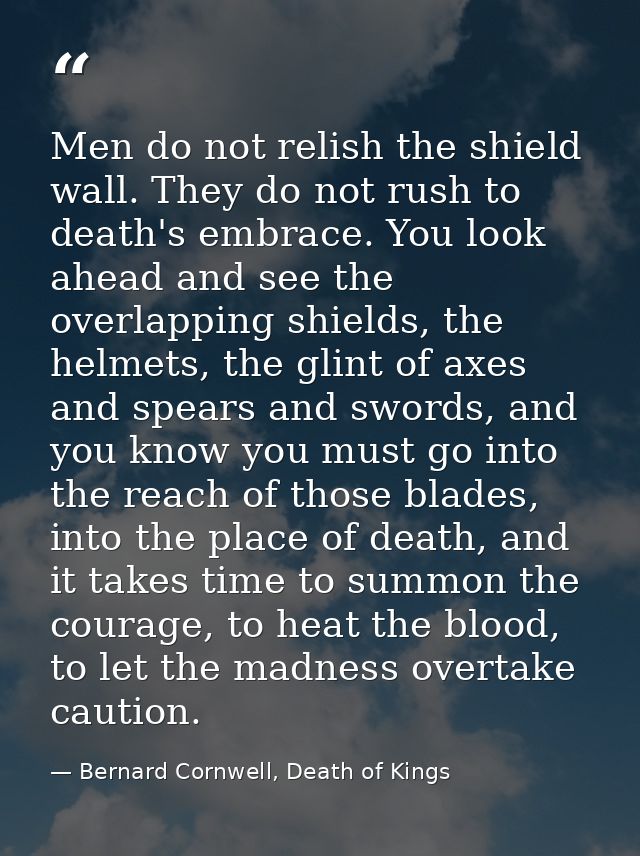Men do not relish the shield wall. They do not rush to death's embrace. You look ahead and see the overlapping shields,  — Bernard Cornwell, Death of Kings
