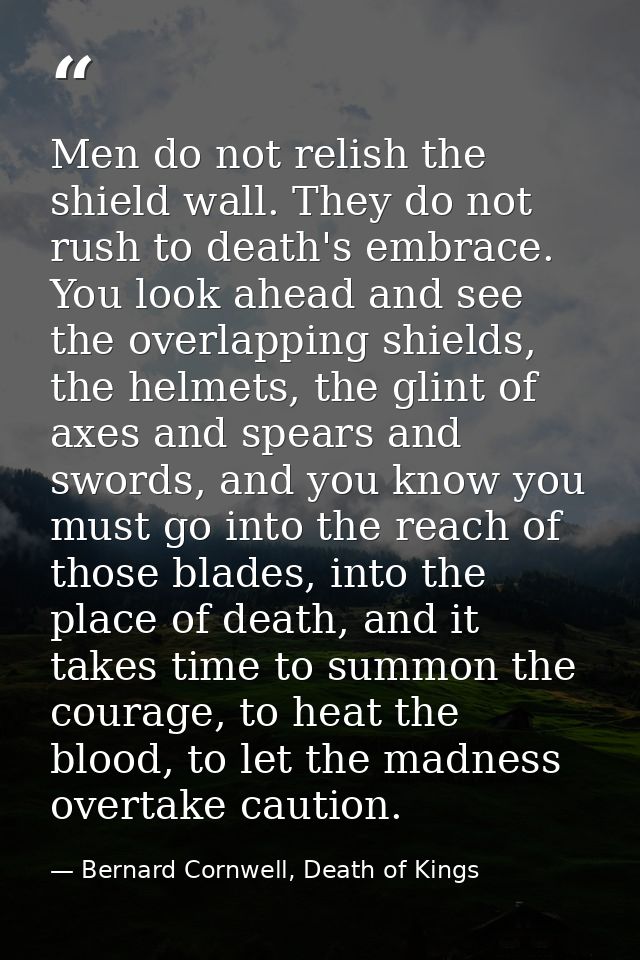Men do not relish the shield wall. They do not rush to death's embrace. You look ahead and see the overlapping shields,  — Bernard Cornwell, Death of Kings