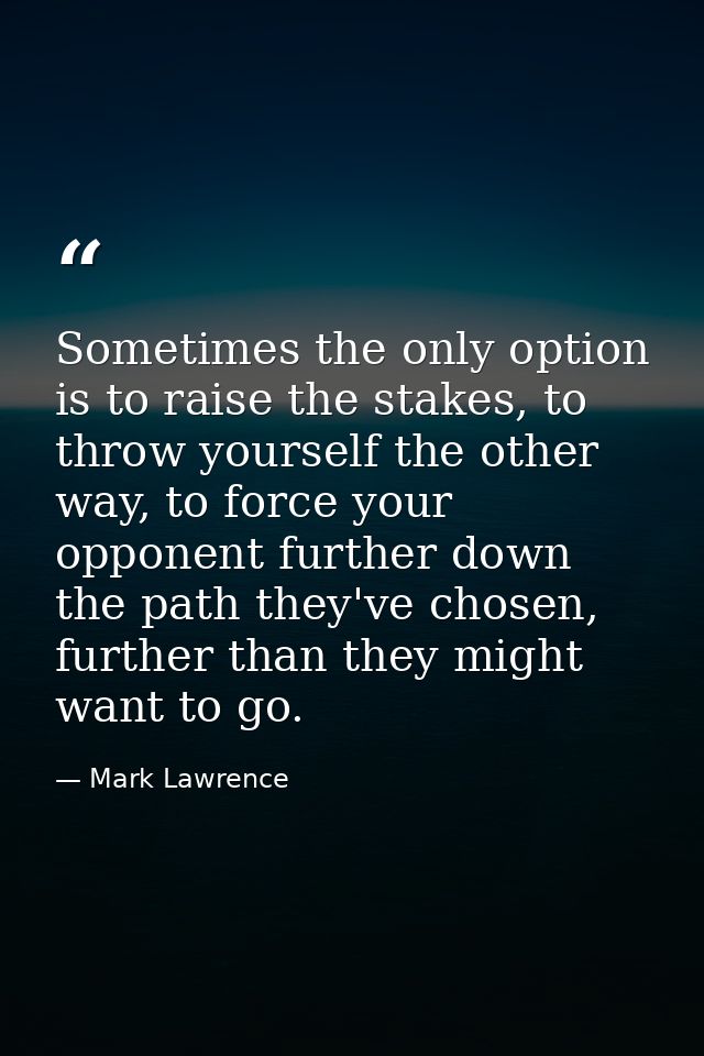 Sometimes the only option is to raise the stakes, to throw yourself the other way, to force your opponent further down t — Mark Lawrence
