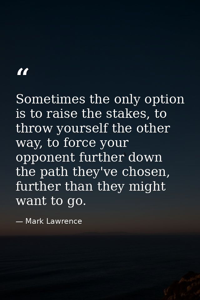 Sometimes the only option is to raise the stakes, to throw yourself the other way, to force your opponent further down t — Mark Lawrence