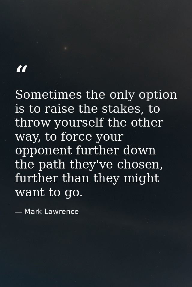 Sometimes the only option is to raise the stakes, to throw yourself the other way, to force your opponent further down t — Mark Lawrence