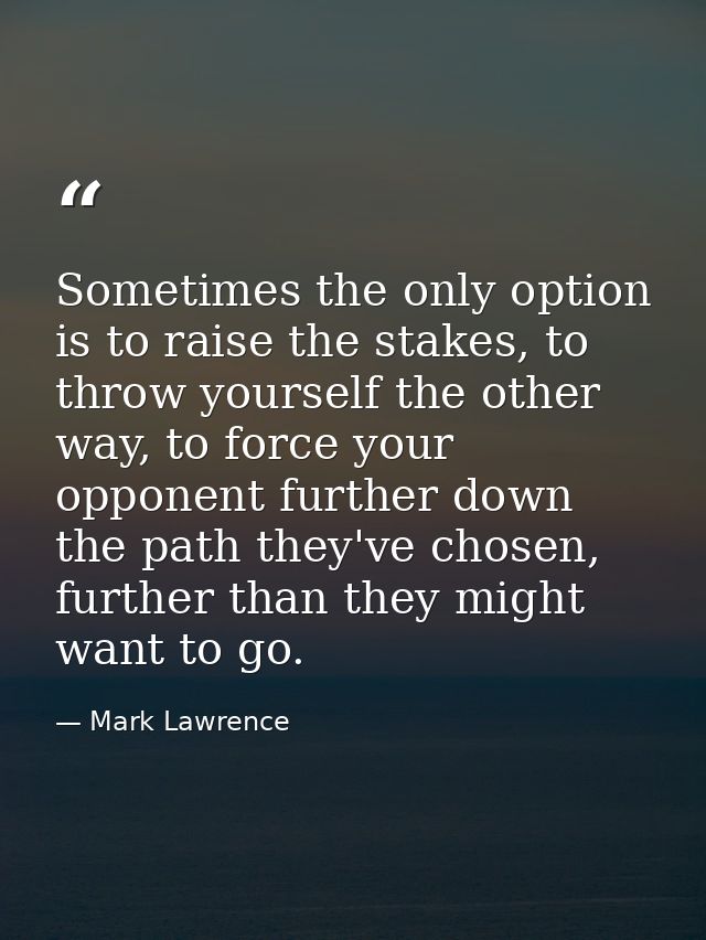 Sometimes the only option is to raise the stakes, to throw yourself the other way, to force your opponent further down t — Mark Lawrence
