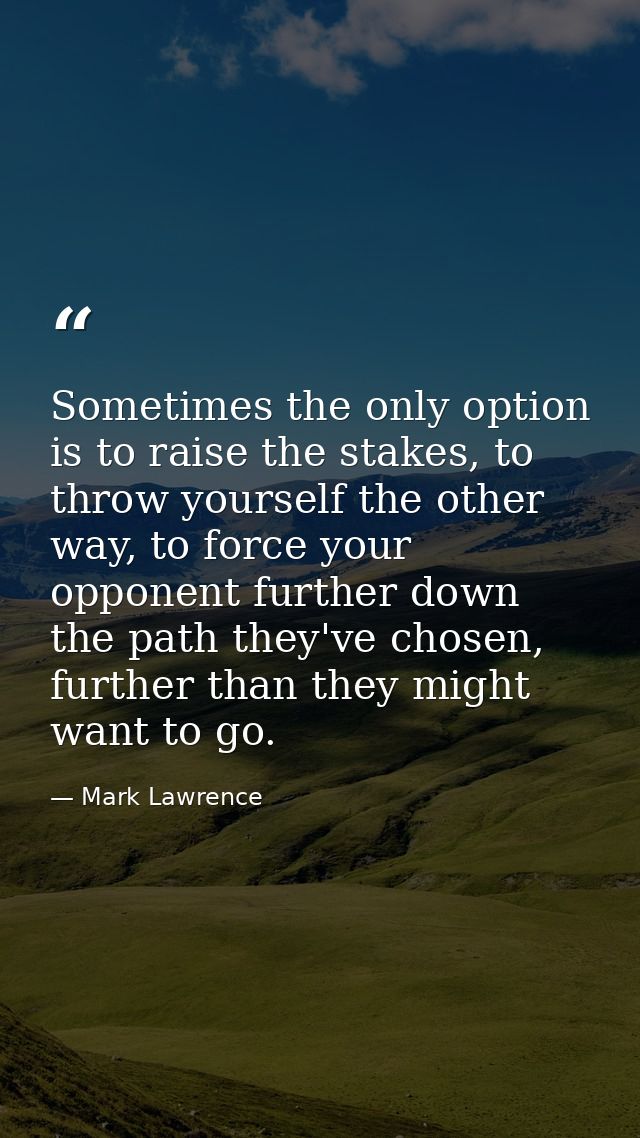 Sometimes the only option is to raise the stakes, to throw yourself the other way, to force your opponent further down t — Mark Lawrence