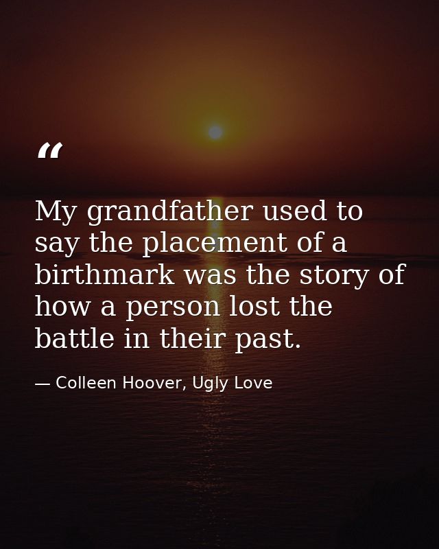 My grandfather used to say the placement of a birthmark was the story of how a person lost the battle in their past. — Colleen Hoover, Ugly Love