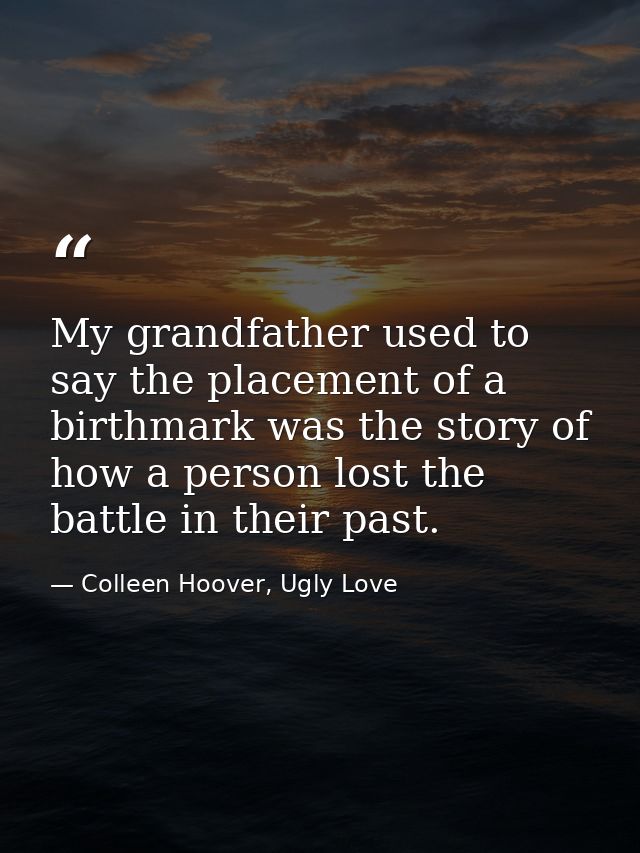 My grandfather used to say the placement of a birthmark was the story of how a person lost the battle in their past. — Colleen Hoover, Ugly Love