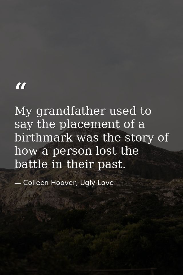 My grandfather used to say the placement of a birthmark was the story of how a person lost the battle in their past. — Colleen Hoover, Ugly Love