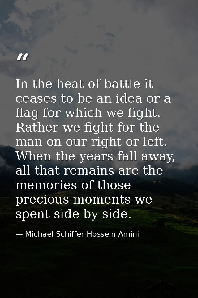 In the heat of battle it ceases to be an idea or a flag for which we fight. Rather we fight for the man on our right or  — Michael Schiffer Hossein Amini