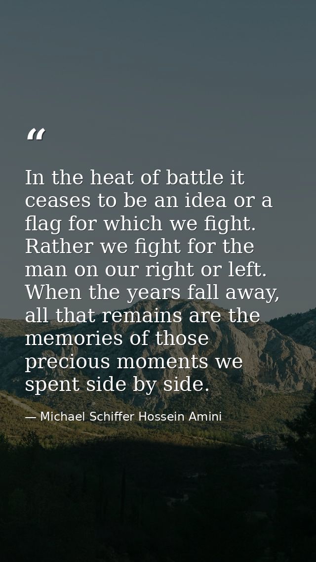 In the heat of battle it ceases to be an idea or a flag for which we fight. Rather we fight for the man on our right or  — Michael Schiffer Hossein Amini