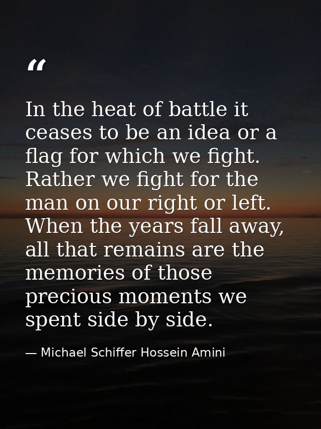 In the heat of battle it ceases to be an idea or a flag for which we fight. Rather we fight for the man on our right or  — Michael Schiffer Hossein Amini