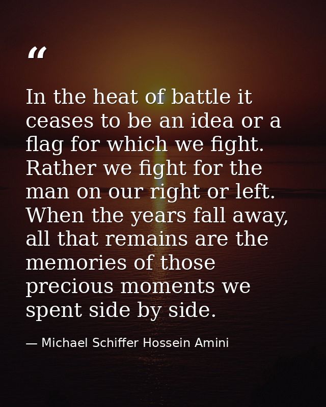 In the heat of battle it ceases to be an idea or a flag for which we fight. Rather we fight for the man on our right or  — Michael Schiffer Hossein Amini